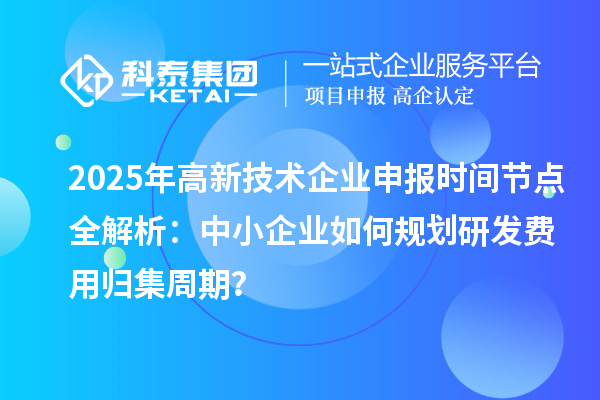 2025年高新技術(shù)企業(yè)申報時間節(jié)點全解析：中小企業(yè)如何規(guī)劃研發(fā)費用歸集周期？