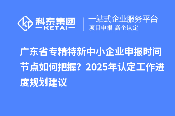 廣東省專精特新中小企業(yè)申報時間節(jié)點(diǎn)如何把握？2025年認(rèn)定工作進(jìn)度規(guī)劃建議