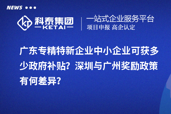 廣東專精特新企業(yè)中小企業(yè)可獲多少政府補(bǔ)貼？深圳與廣州獎(jiǎng)勵(lì)政策有何差異？