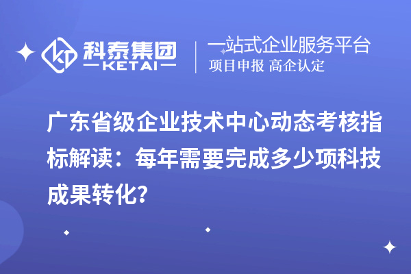 廣東省級企業(yè)技術中心動態(tài)考核指標解讀：每年需要完成多少項科技成果轉化？