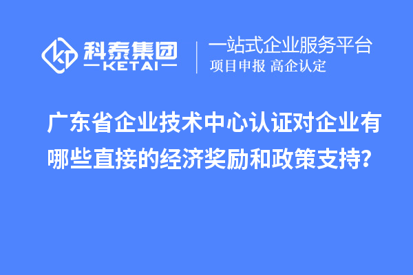 廣東省企業(yè)技術中心認證對企業(yè)有哪些直接的經(jīng)濟獎勵和政策支持？