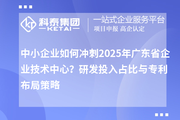 中小企業(yè)如何沖刺2025年廣東省企業(yè)技術中心？研發(fā)投入占比與專利布局策略