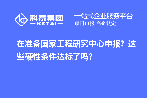 在準(zhǔn)備國家工程研究中心申報(bào)？這些硬性條件達(dá)標(biāo)了嗎？