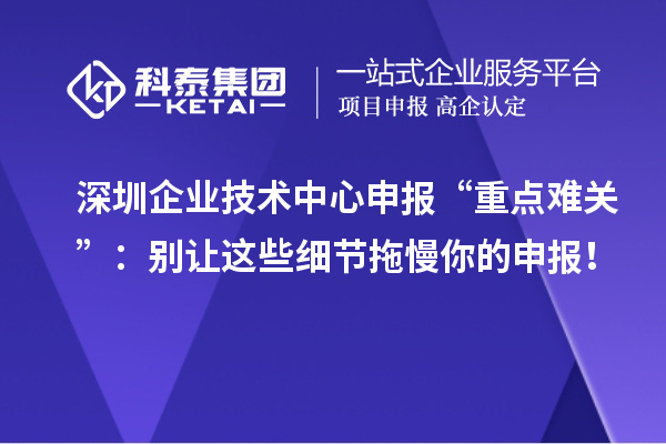 深圳企業(yè)技術(shù)中心申報(bào)“重點(diǎn)難關(guān)”：別讓這些細(xì)節(jié)拖慢你的申報(bào)！