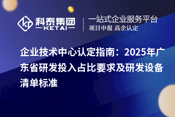 企業(yè)技術(shù)中心認(rèn)定指南：2025年廣東省研發(fā)投入占比要求及研發(fā)設(shè)備清單標(biāo)準(zhǔn)