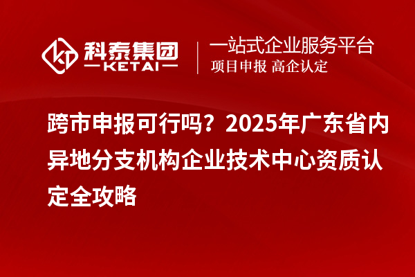 跨市申報(bào)可行嗎？2025年廣東省內(nèi)異地分支機(jī)構(gòu)企業(yè)技術(shù)中心資質(zhì)認(rèn)定全攻略